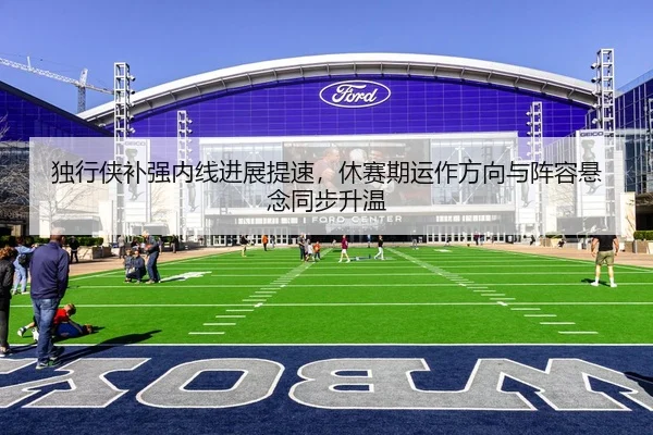 独行侠补强内线进展提速，休赛期运作方向与阵容悬念同步升温